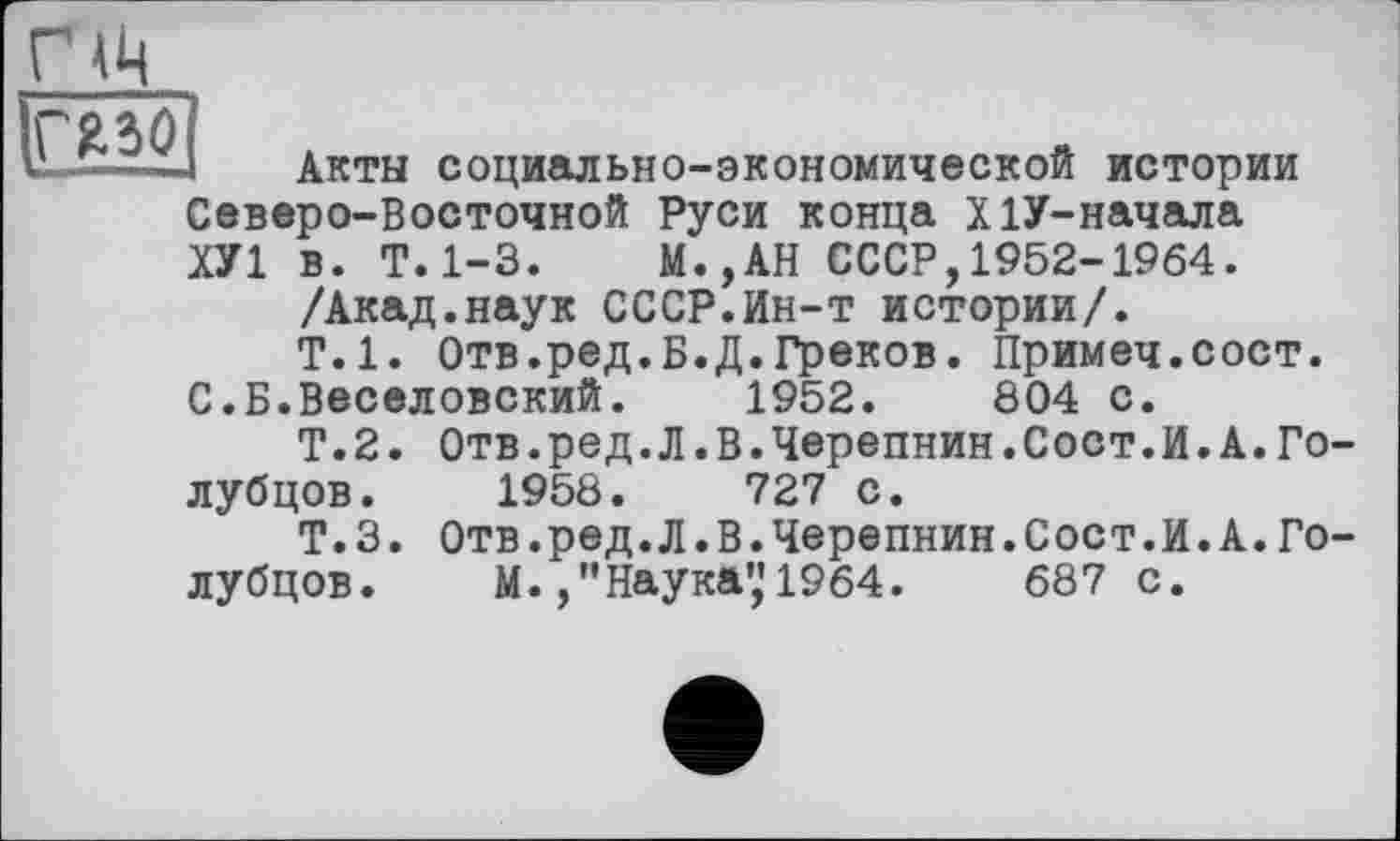 ﻿Акты социально-экономической истории Северо-Восточной Руси конца Х1У-начала ХУ1 в. Т.1-3. М.,АН СССР,1952-1964.
/Акад.наук СССР.Ин-т истории/.
Т.1. Отв.ред.Б.Д.Греков. Примеч.сост. С.Б.Веселовский. 1952.	804 с.
Т.2. Отв.ред.Л.В.Черепнин.Сост.И.А.Голубцов. 1958.	727 с.
Т.3. Отв.ред.Л.В.Черепнин.Сост.И.А.Голубцов. М.Наука”1964.	687 с.